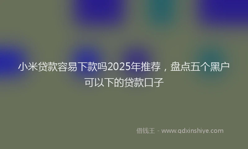 小米贷款容易下款吗2025年推荐，盘点五个黑户可以下的贷款口子