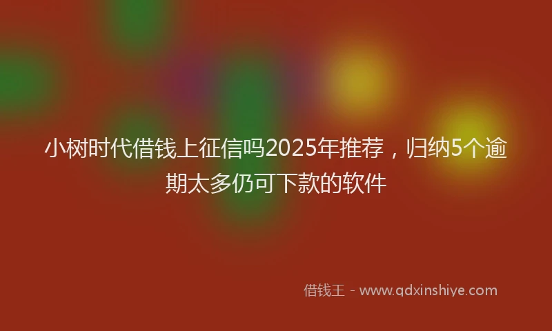 小树时代借钱上征信吗2025年推荐，归纳5个逾期太多仍可下款的软件
