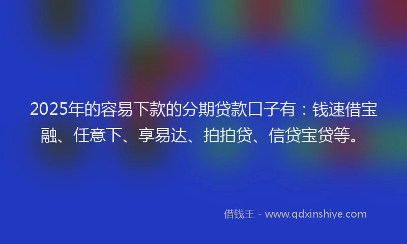 2025年的容易下款的分期贷款口子有：钱速借宝融、任意下、享易达、拍拍贷、信贷宝贷等。
