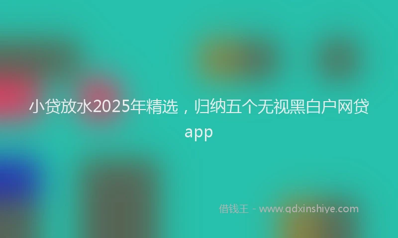小贷放水2025年精选，归纳五个无视黑白户网贷app