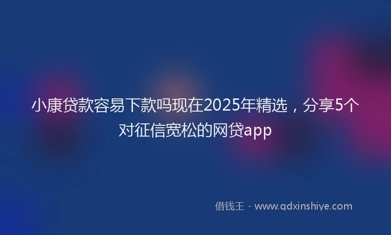小康贷款容易下款吗现在2025年精选，分享5个对征信宽松的网贷app