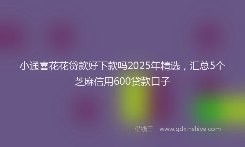 小通喜花花贷款好下款吗2025年精选，汇总5个芝麻信用600贷款口子
