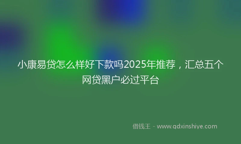 小康易贷怎么样好下款吗2025年推荐，汇总五个网贷黑户必过平台