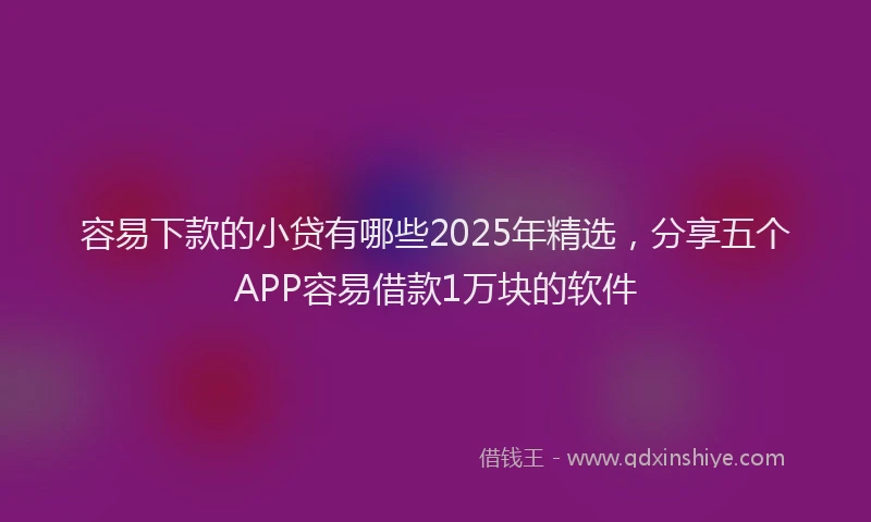 容易下款的小贷有哪些2025年精选，分享五个APP容易借款1万块的软件