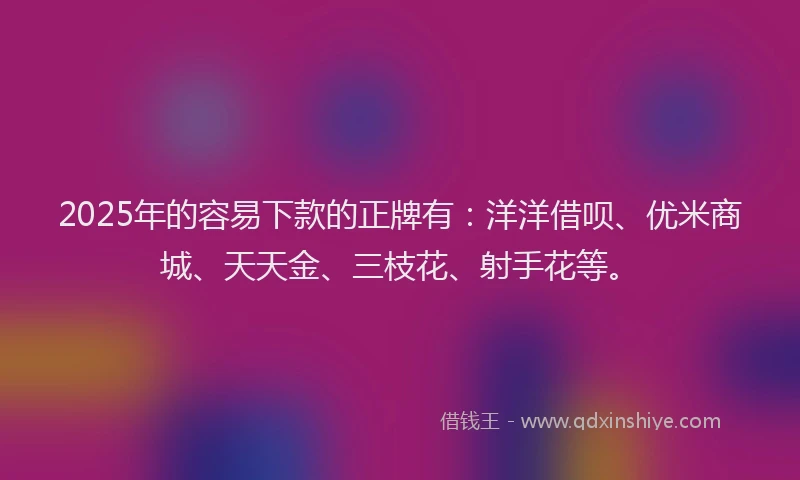2025年的容易下款的正牌有：洋洋借呗、优米商城、天天金、三枝花、射手花等。