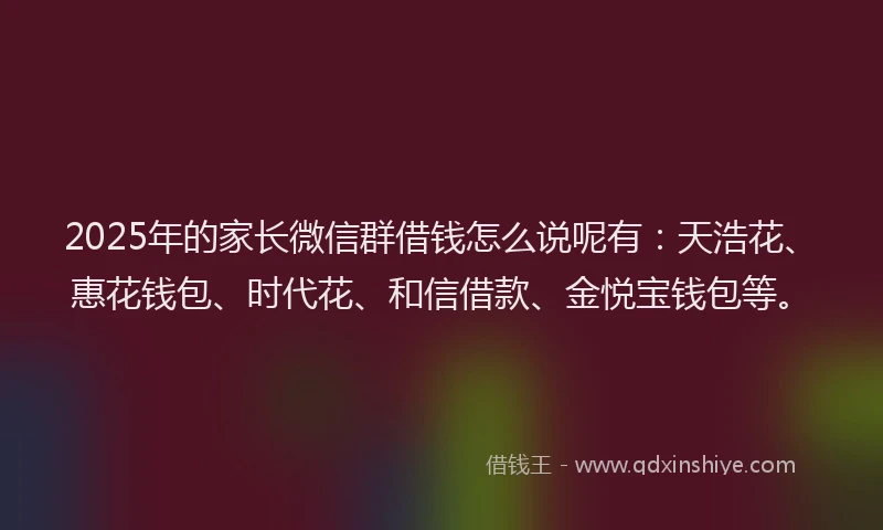 2025年的家长微信群借钱怎么说呢有：天浩花、惠花钱包、时代花、和信借款、金悦宝钱包等。