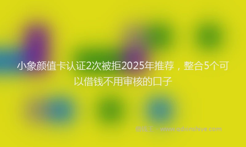 小象颜值卡认证2次被拒2025年推荐，整合5个可以借钱不用审核的口子