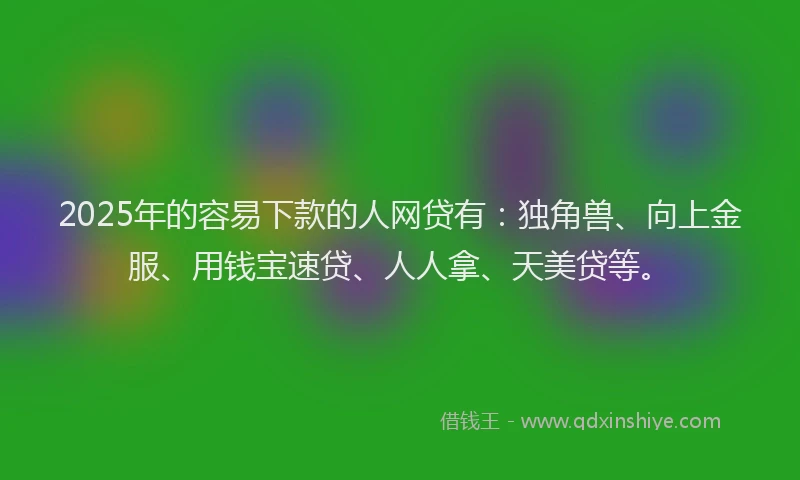 2025年的容易下款的人网贷有：独角兽、向上金服、用钱宝速贷、人人拿、天美贷等。