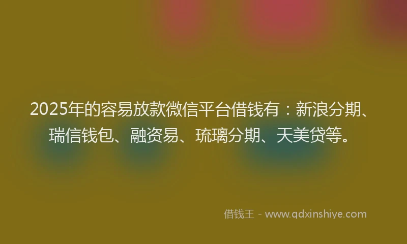 2025年的容易放款微信平台借钱有：新浪分期、瑞信钱包、融资易、琉璃分期、天美贷等。