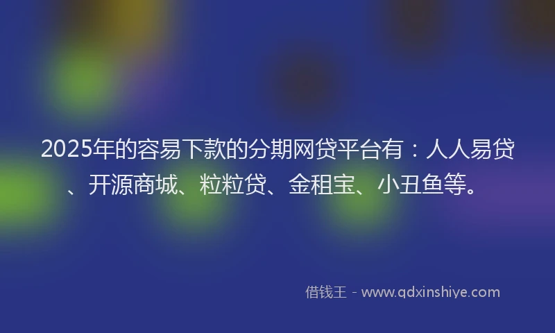2025年的容易下款的分期网贷平台有：人人易贷、开源商城、粒粒贷、金租宝、小丑鱼等。