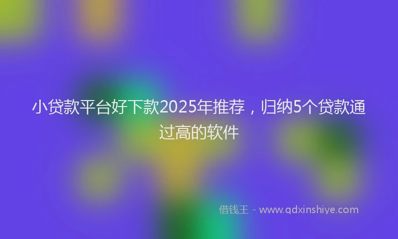 小贷款平台好下款2025年推荐，归纳5个贷款通过高的软件