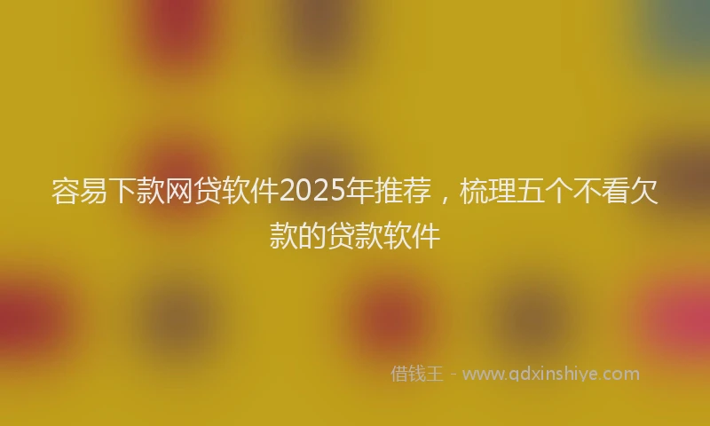 容易下款网贷软件2025年推荐，梳理五个不看欠款的贷款软件