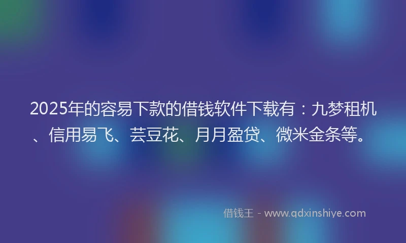 2025年的容易下款的借钱软件下载有：九梦租机、信用易飞、芸豆花、月月盈贷、微米金条等。