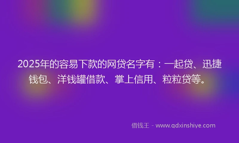 2025年的容易下款的网贷名字有：一起贷、迅捷钱包、洋钱罐借款、掌上信用、粒粒贷等。