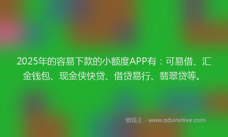 2025年的容易下款的小额度APP有：可易借、汇金钱包、现金侠快贷、借贷易行、翡翠贷等。