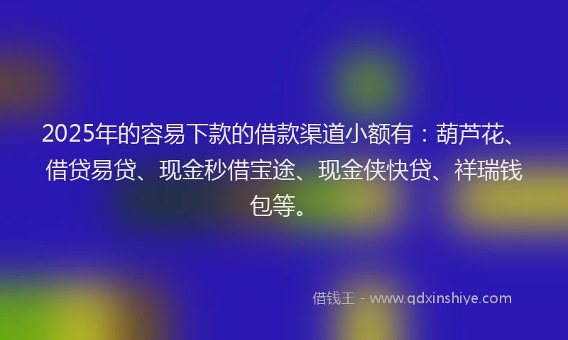 2025年的容易下款的借款渠道小额有：葫芦花、借贷易贷、现金秒借宝途、现金侠快贷、祥瑞钱包等。