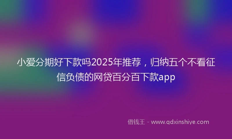小爱分期好下款吗2025年推荐，归纳五个不看征信负债的网贷百分百下款app