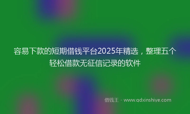 容易下款的短期借钱平台2025年精选，整理五个轻松借款无征信记录的软件