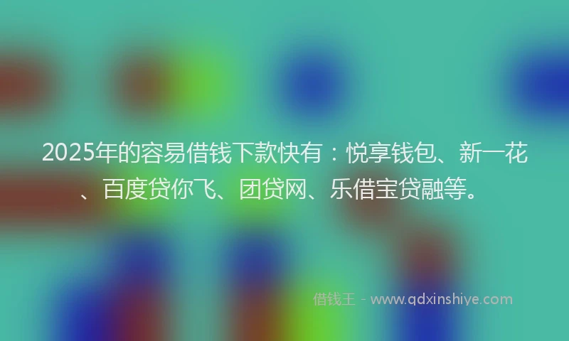 2025年的容易借钱下款快有：悦享钱包、新一花、百度贷你飞、团贷网、乐借宝贷融等。