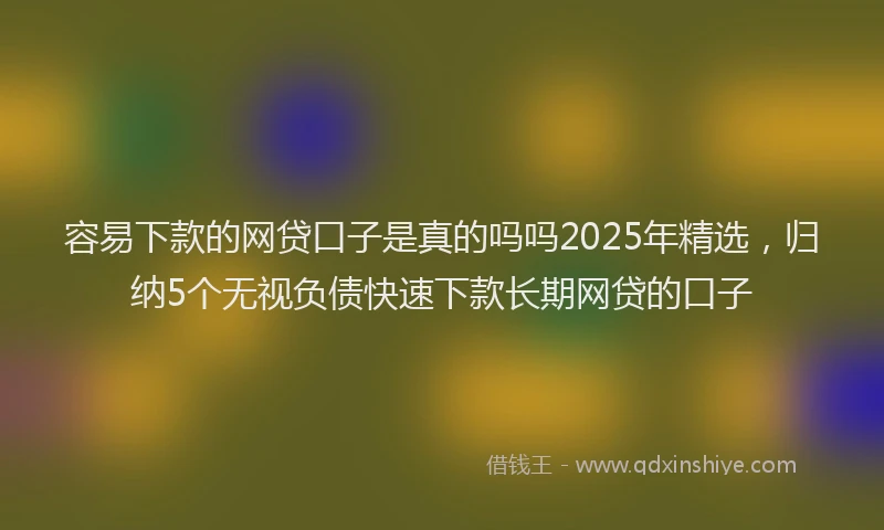 容易下款的网贷口子是真的吗吗2025年精选，归纳5个无视负债快速下款长期网贷的口子