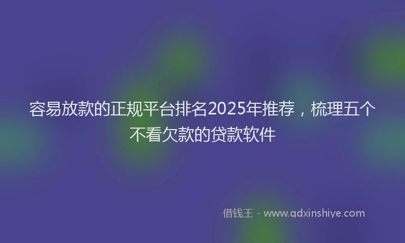 容易放款的正规平台排名2025年推荐，梳理五个不看欠款的贷款软件