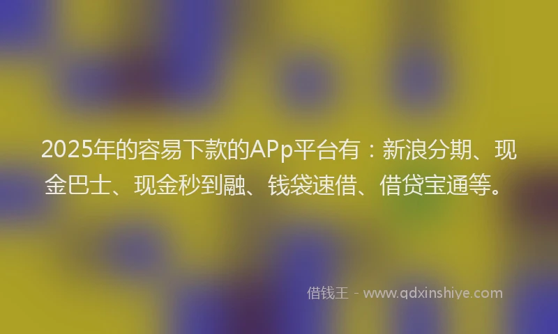 2025年的容易下款的APp平台有：新浪分期、现金巴士、现金秒到融、钱袋速借、借贷宝通等。