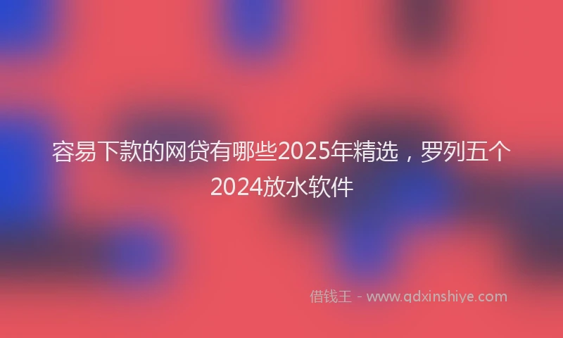 容易下款的网贷有哪些2025年精选，罗列五个2024放水软件