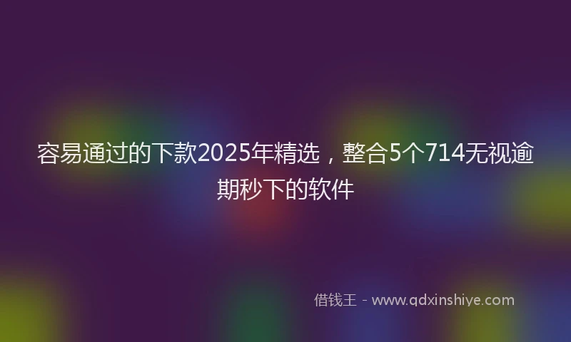 容易通过的下款2025年精选，整合5个714无视逾期秒下的软件