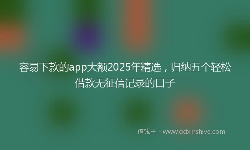 容易下款的app大额2025年精选，归纳五个轻松借款无征信记录的口子