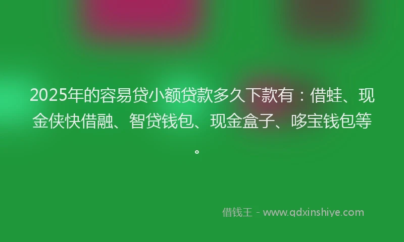 2025年的容易贷小额贷款多久下款有：借蛙、现金侠快借融、智贷钱包、现金盒子、哆宝钱包等。