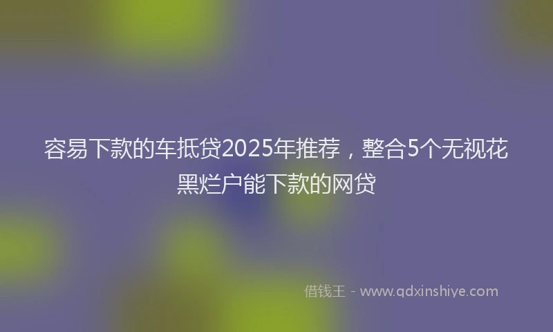 容易下款的车抵贷2025年推荐，整合5个无视花黑烂户能下款的网贷