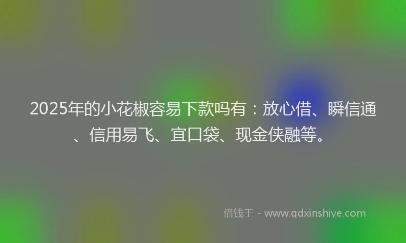 2025年的小花椒容易下款吗有：放心借、瞬信通、信用易飞、宜口袋、现金侠融等。