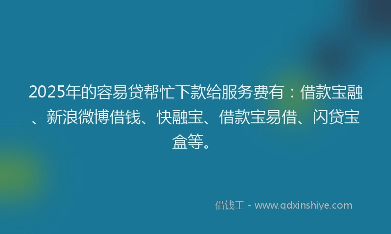2025年的容易贷帮忙下款给服务费有：借款宝融、新浪微博借钱、快融宝、借款宝易借、闪贷宝盒等。