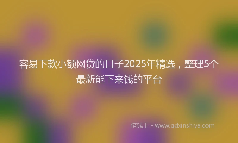 容易下款小额网贷的口子2025年精选，整理5个最新能下来钱的平台