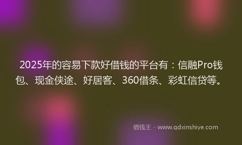 2025年的容易下款好借钱的平台有：信融Pro钱包、现金侠途、好居客、360借条、彩虹信贷等。