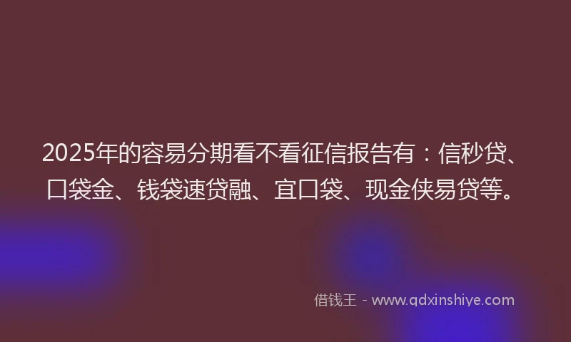 2025年的容易分期看不看征信报告有：信秒贷、口袋金、钱袋速贷融、宜口袋、现金侠易贷等。