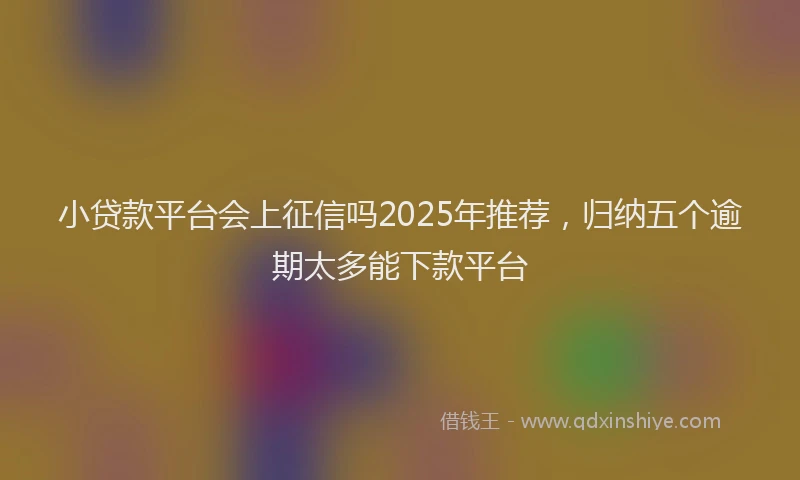 小贷款平台会上征信吗2025年推荐，归纳五个逾期太多能下款平台