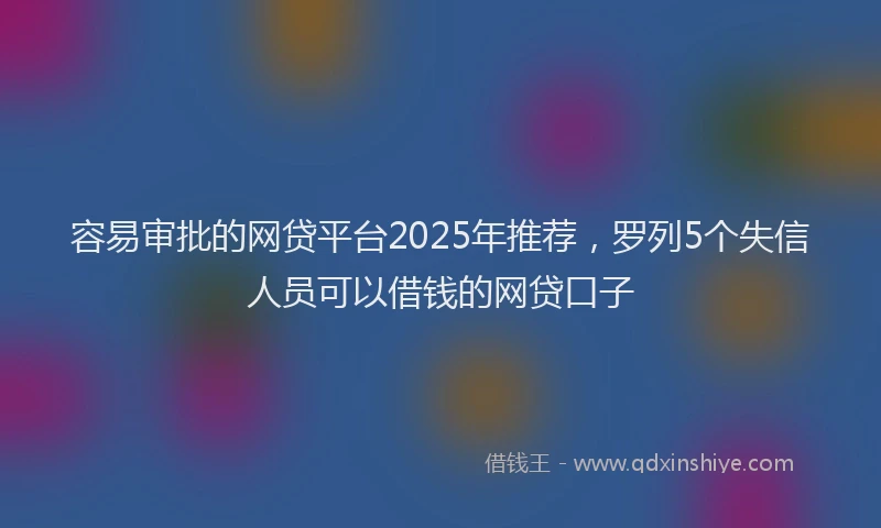 容易审批的网贷平台2025年推荐，罗列5个失信人员可以借钱的网贷口子
