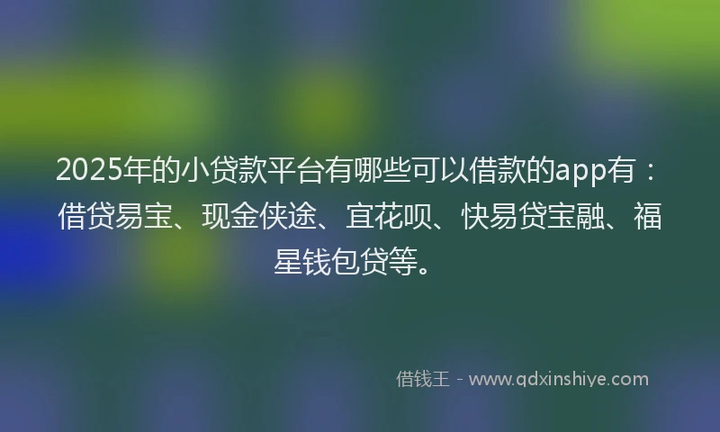 2025年的小贷款平台有哪些可以借款的app有：借贷易宝、现金侠途、宜花呗、快易贷宝融、福星钱包贷等。