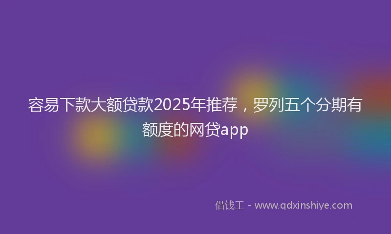 容易下款大额贷款2025年推荐，罗列五个分期有额度的网贷app