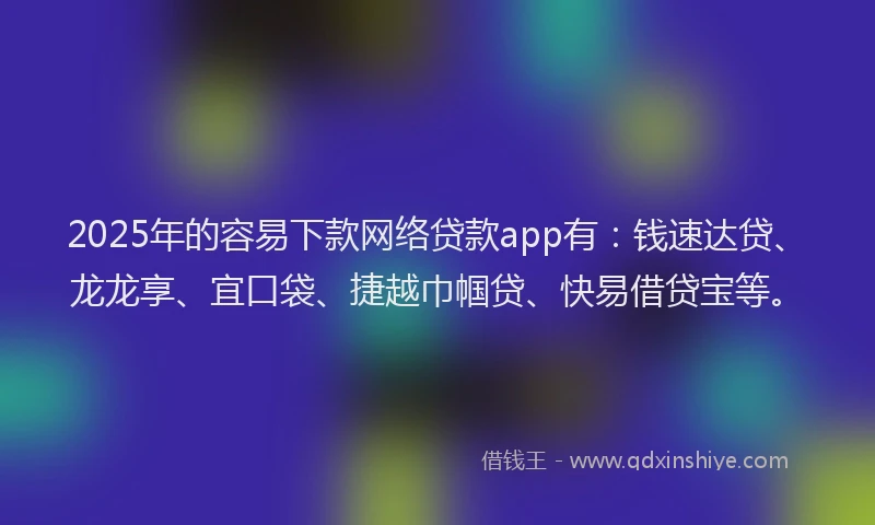 2025年的容易下款网络贷款app有：钱速达贷、龙龙享、宜口袋、捷越巾帼贷、快易借贷宝等。