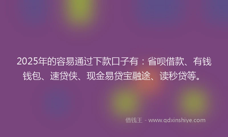 2025年的容易通过下款口子有：省呗借款、有钱钱包、速贷侠、现金易贷宝融途、读秒贷等。