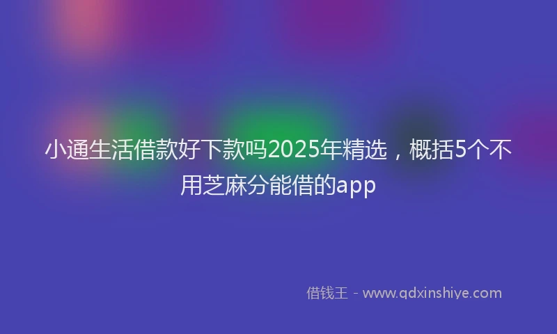 小通生活借款好下款吗2025年精选，概括5个不用芝麻分能借的app