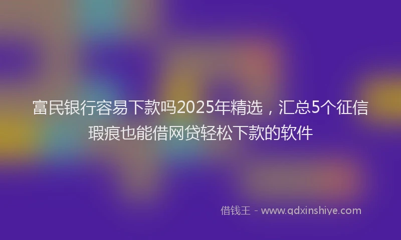 富民银行容易下款吗2025年精选，汇总5个征信瑕疵也能借网贷轻松下款的软件