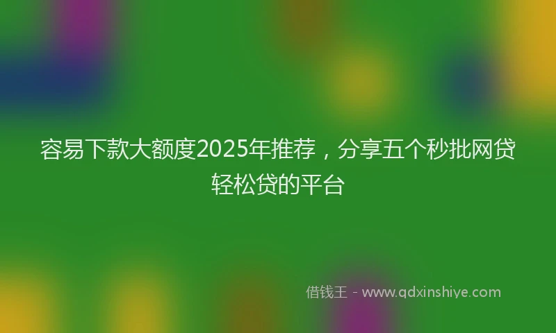 容易下款大额度2025年推荐，分享五个秒批网贷轻松贷的平台