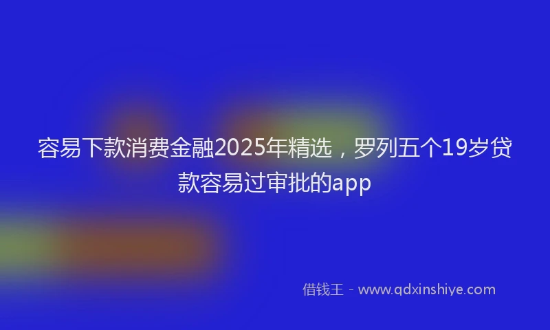 容易下款消费金融2025年精选，罗列五个19岁贷款容易过审批的app