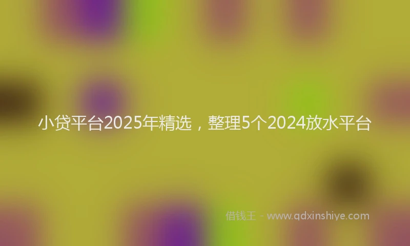 小贷平台2025年精选，整理5个2024放水平台