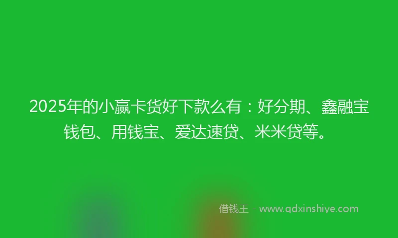 2025年的小赢卡货好下款么有：好分期、鑫融宝钱包、用钱宝、爱达速贷、米米贷等。