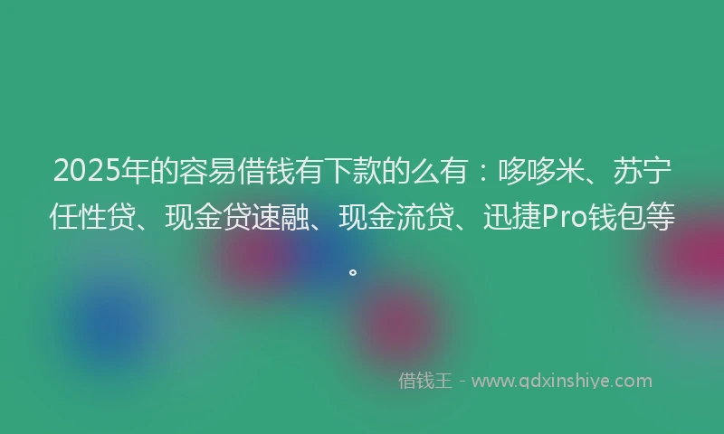 2025年的容易借钱有下款的么有：哆哆米、苏宁任性贷、现金贷速融、现金流贷、迅捷Pro钱包等。
