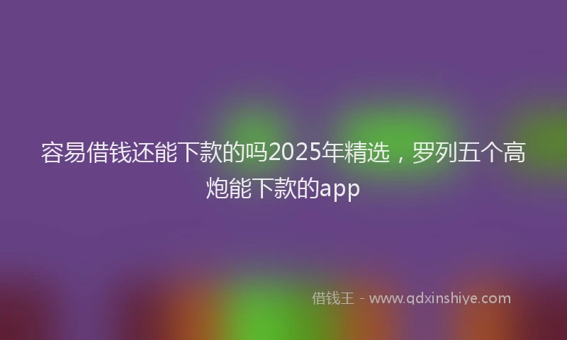 容易借钱还能下款的吗2025年精选，罗列五个高炮能下款的app